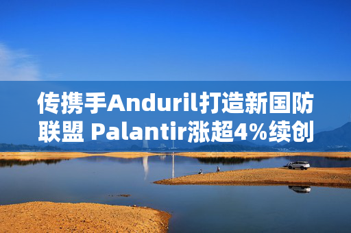 传携手Anduril打造新国防联盟 Palantir涨超4%续创历史新高