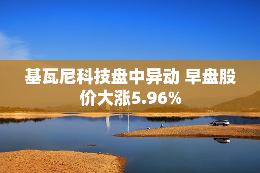 基瓦尼科技盘中异动 早盘股价大涨5.96%