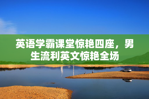 英语学霸课堂惊艳四座，男生流利英文惊艳全场