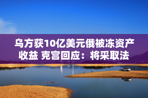 乌方获10亿美元俄被冻资产收益 克宫回应：将采取法律行动