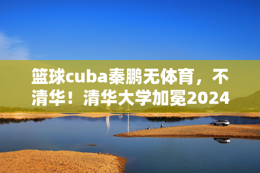 篮球cuba秦鹏无体育，不清华！清华大学加冕2024年U21与CUBAL四强对抗赛冠军