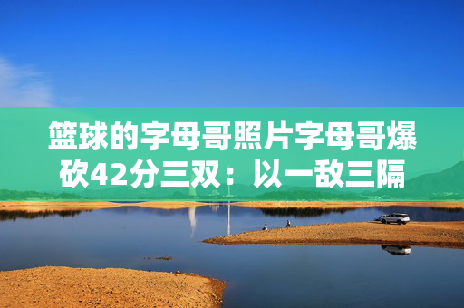 篮球的字母哥照片字母哥爆砍42分三双：以一敌三隔扣瓦兰 近9战8胜全场高呼MVP 雄鹿6连胜稳居东部前六