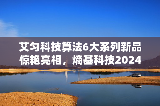 艾匀科技算法6大系列新品惊艳亮相，熵基科技2024夏季新品发布会亮点汇总