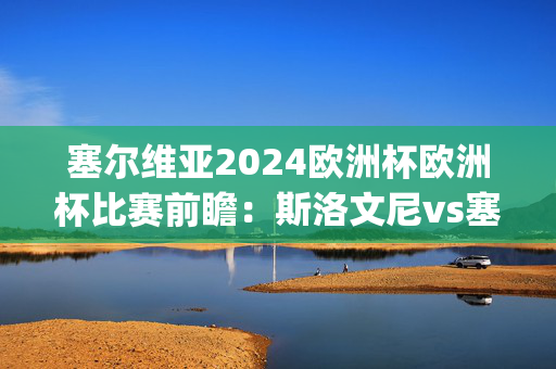 塞尔维亚2024欧洲杯欧洲杯比赛前瞻：斯洛文尼vs塞尔维亚预测分析(2024年06月20日)