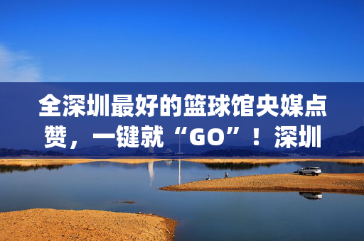 全深圳最好的篮球馆央媒点赞，一键就“GO”！深圳这个预约平台也太city了吧