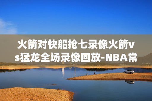 火箭对快船抢七录像火箭vs猛龙全场录像回放-NBA常规赛(2024年12月23日)