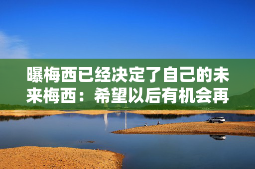 曝梅西已经决定了自己的未来梅西：希望以后有机会再去香港，不知道日本站比赛能否出场