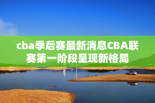 cba季后赛最新消息CBA联赛第一阶段呈现新格局