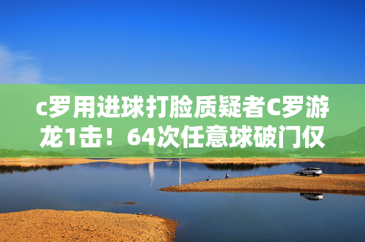 c罗用进球打脸质疑者C罗游龙1击！64次任意球破门仅少梅西1球 单刀不进无缘900球