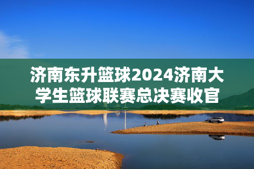 济南东升篮球2024济南大学生篮球联赛总决赛收官