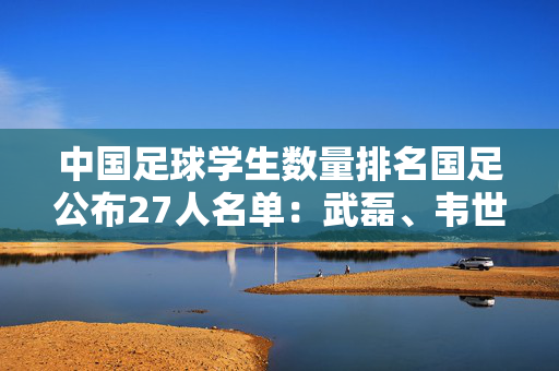 中国足球学生数量排名国足公布27人名单：武磊、韦世豪领衔！备战18强赛