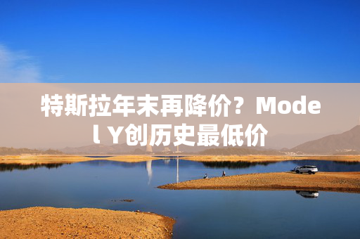 特斯拉年末再降价？Model Y创历史最低价