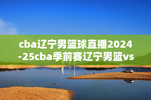 cba辽宁男篮球直播2024-25cba季前赛辽宁男篮vs天津男篮视频直播在线 杨鸣与张庆鹏教练对决