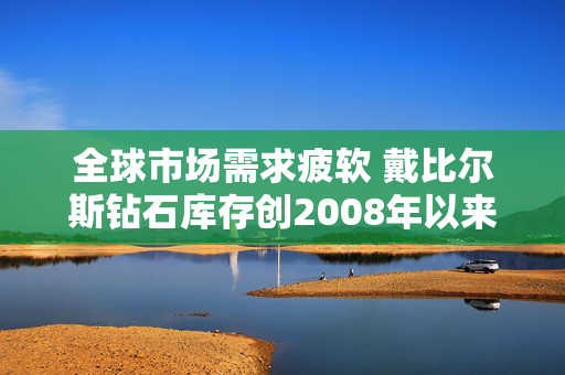 全球市场需求疲软 戴比尔斯钻石库存创2008年以来新高