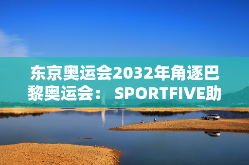 东京奥运会2032年角逐巴黎奥运会： SPORTFIVE助力中国品牌走向世界