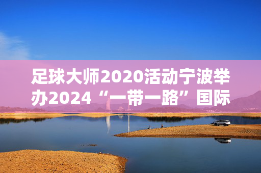 足球大师2020活动宁波举办2024“一带一路”国际跑酷大师赛