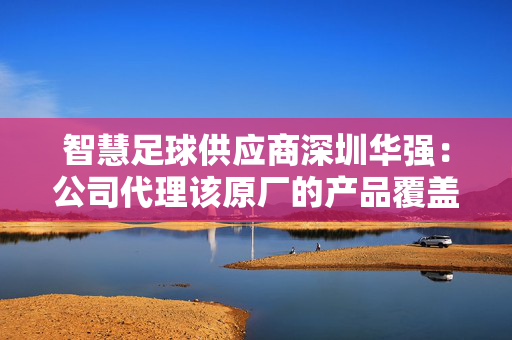 智慧足球供应商深圳华强：公司代理该原厂的产品覆盖智慧视觉、智慧媒体、显示交互、MCU、模拟、智能感知、短距物联、广域物联、手机与穿戴以及智慧家庭领域