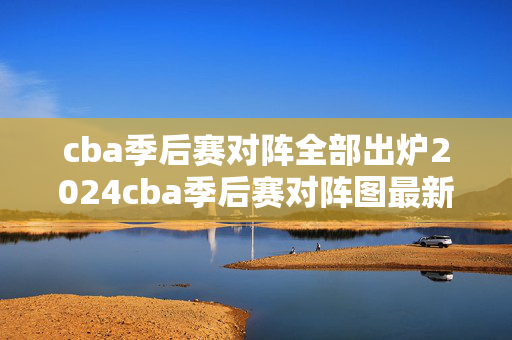 cba季后赛对阵全部出炉2024cba季后赛对阵图最新详情一览