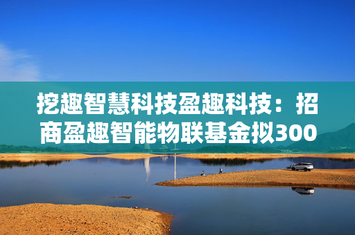 挖趣智慧科技盈趣科技：招商盈趣智能物联基金拟3000万元投资公司子公司盈趣汽车电子