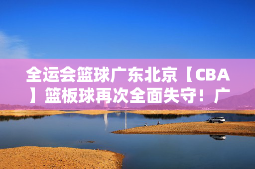 全运会篮球广东北京【CBA】篮板球再次全面失守！广东队不敌山东队遭遇两连败