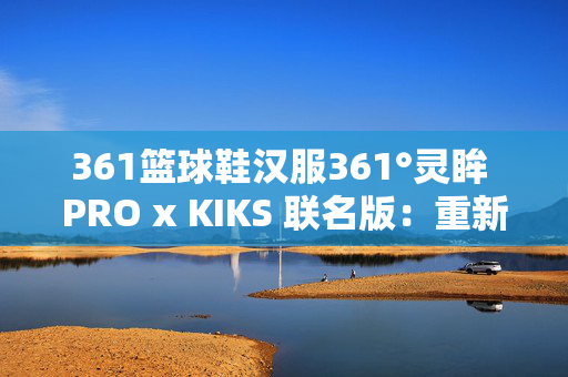 361篮球鞋汉服361°灵眸 PRO x KIKS 联名版：重新定义高街复古千禧跑鞋