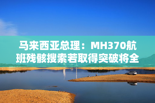 马来西亚总理：MH370航班残骸搜索若取得突破将全力配合