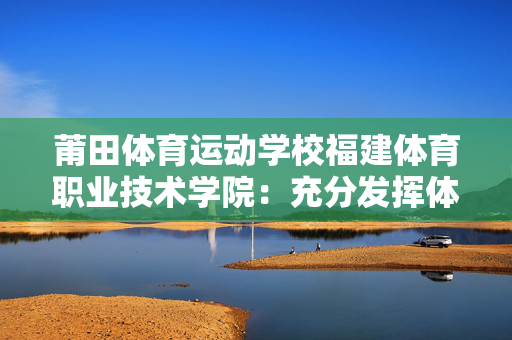 莆田体育运动学校福建体育职业技术学院：充分发挥体育职业教育类型特色