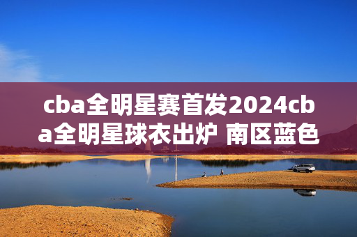 cba全明星赛首发2024cba全明星球衣出炉 南区蓝色 北区橙色