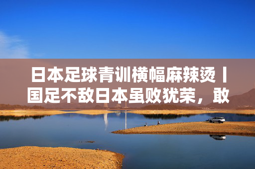 日本足球青训横幅麻辣烫丨国足不敌日本虽败犹荣，敢拼就能赢得尊重！