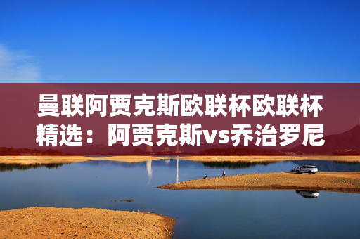 曼联阿贾克斯欧联杯欧联杯精选：阿贾克斯vs乔治罗尼亚预测分析，武器大师强势回归