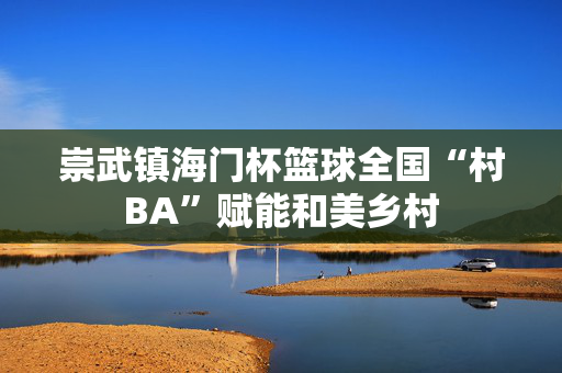 崇武镇海门杯篮球全国“村BA”赋能和美乡村