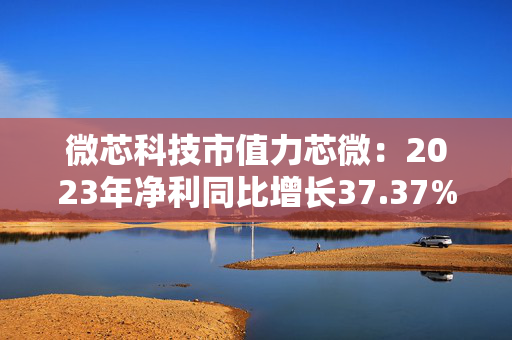 微芯科技市值力芯微：2023年净利同比增长37.37% 拟10派6元