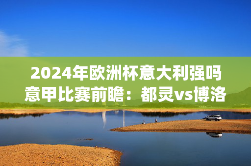 2024年欧洲杯意大利强吗意甲比赛前瞻：都灵vs博洛尼亚预测分析(2024年12月21日)