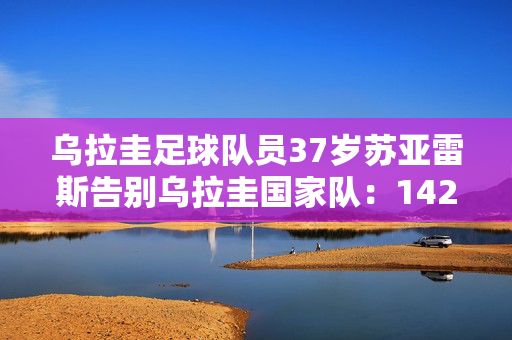 乌拉圭足球队员37岁苏亚雷斯告别乌拉圭国家队：142场69球39助 迈阿密国际致敬