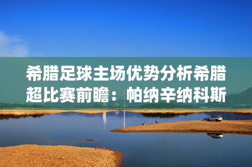 希腊足球主场优势分析希腊超比赛前瞻：帕纳辛纳科斯vs卡利地亚雅典预测分析(2024年12月23日)