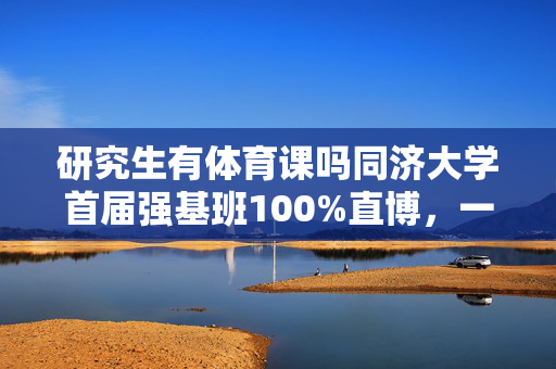 研究生有体育课吗同济大学首届强基班100%直博，一图读懂2024年强基计划