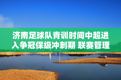 济南足球队青训时间中超进入争冠保级冲刺期 联赛管理需“灭火”为先