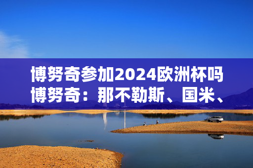 博努奇参加2024欧洲杯吗博努奇：那不勒斯、国米、尤文会争夺意甲冠军，米兰稍逊一筹 拉齐奥、亚特兰大或成黑马