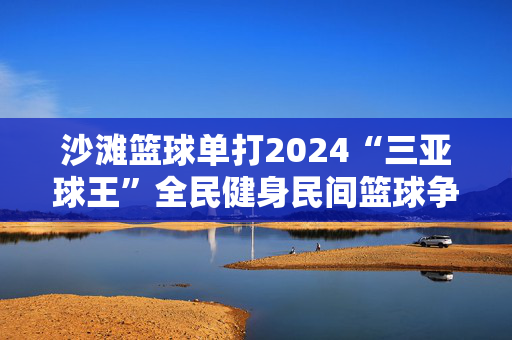 沙滩篮球单打2024“三亚球王”全民健身民间篮球争霸赛开赛