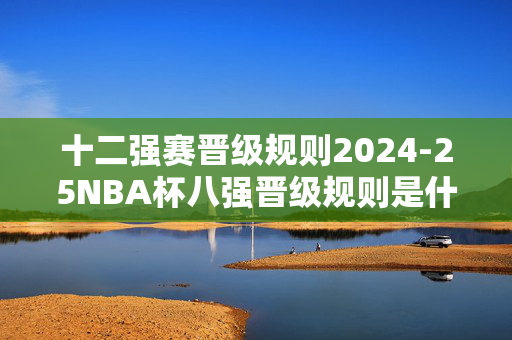 十二强赛晋级规则2024-25NBA杯八强晋级规则是什么？下面带来详细解答！