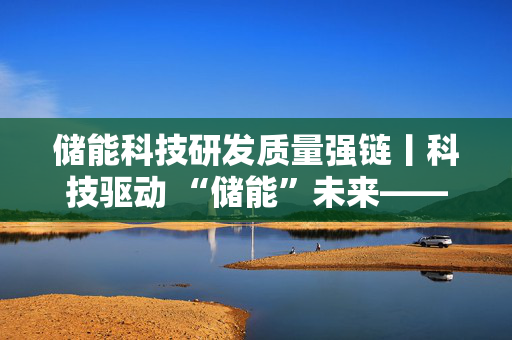 储能科技研发质量强链丨科技驱动 “储能”未来——广东省新型储能产业链创新发展纪实