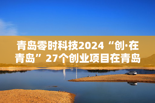 青岛零时科技2024“创·在青岛”27个创业项目在青岛落地生根