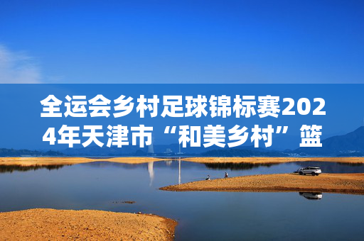 全运会乡村足球锦标赛2024年天津市“和美乡村”篮球大赛（村BA）、足球大赛（村超）圆满收官