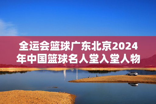 全运会篮球广东北京2024年中国篮球名人堂入堂人物名单公布