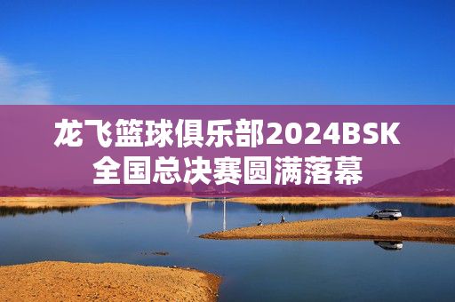 龙飞篮球俱乐部2024BSK全国总决赛圆满落幕