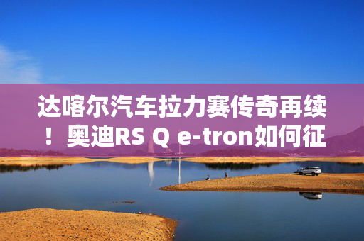 达喀尔汽车拉力赛传奇再续！奥迪RS Q e-tron如何征服达喀尔拉力赛？