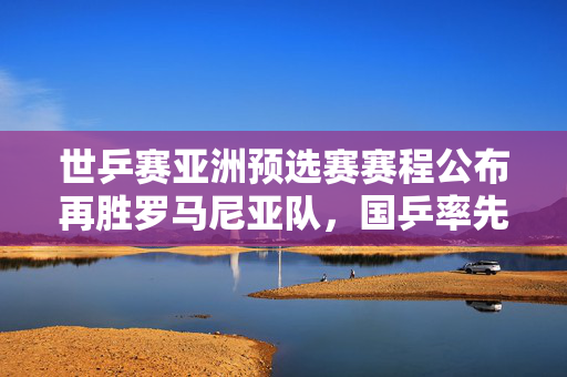 世乒赛亚洲预选赛赛程公布再胜罗马尼亚队，国乒率先闯入混团世界杯决赛！