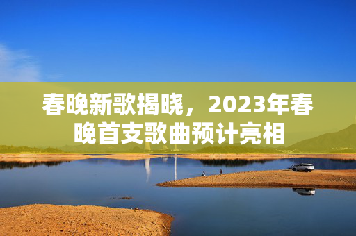 春晚新歌揭晓，2023年春晚首支歌曲预计亮相