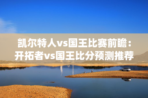 凯尔特人vs国王比赛前瞻：开拓者vs国王比分预测推荐(2024年04月15日)