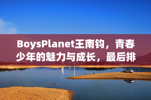 BoysPlanet王南钧，青春少年的魅力与成长，最后排名揭晓